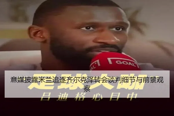 意媒披露米兰追逐齐尔克泽转会谈判细节与前景观察 | pg